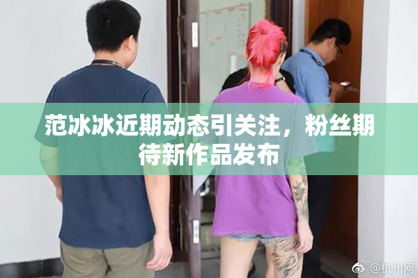 范冰冰近期动态引关注，粉丝期待新作品发布