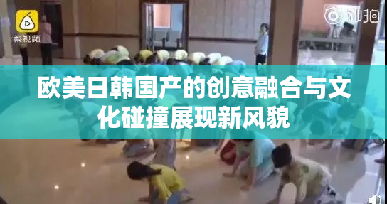 欧美日韩国产的创意融合与文化碰撞展现新风貌