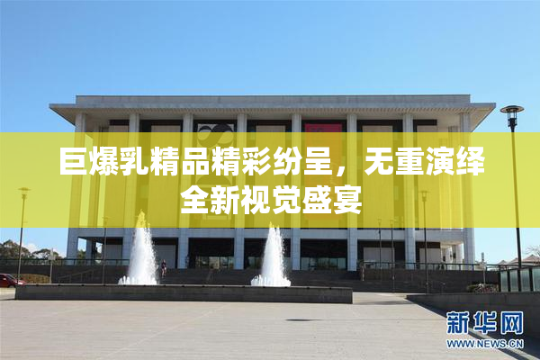 巨爆乳精品精彩纷呈，无重演绎全新视觉盛宴