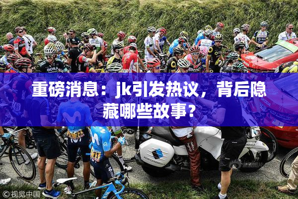 重磅消息：jk引发热议，背后隐藏哪些故事？
