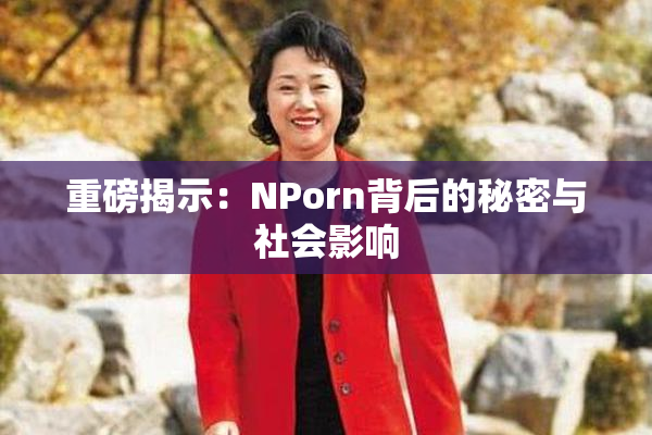 重磅揭示：ΝPorn背后的秘密与社会影响