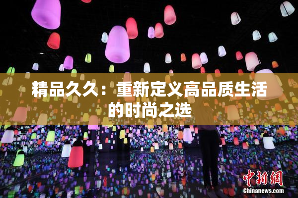 精品久久：重新定义高品质生活的时尚之选