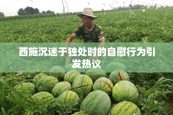 西施沉迷于独处时的自慰行为引发热议