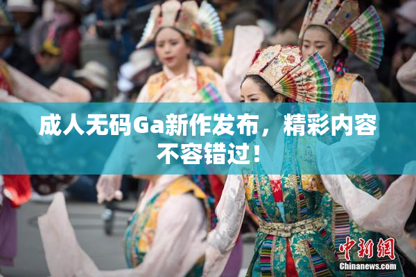 成人无码Ga新作发布，精彩内容不容错过！