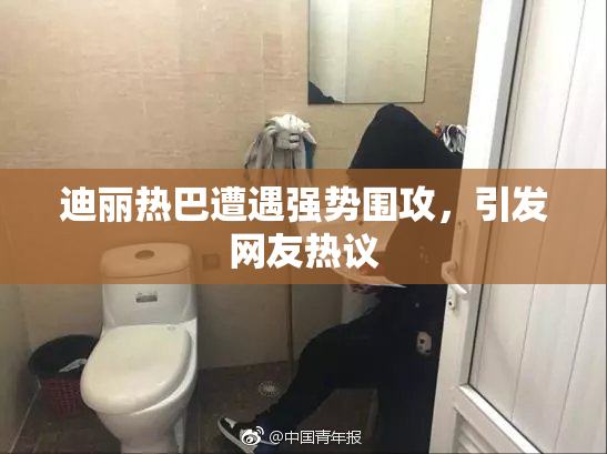 迪丽热巴遭遇强势围攻，引发网友热议