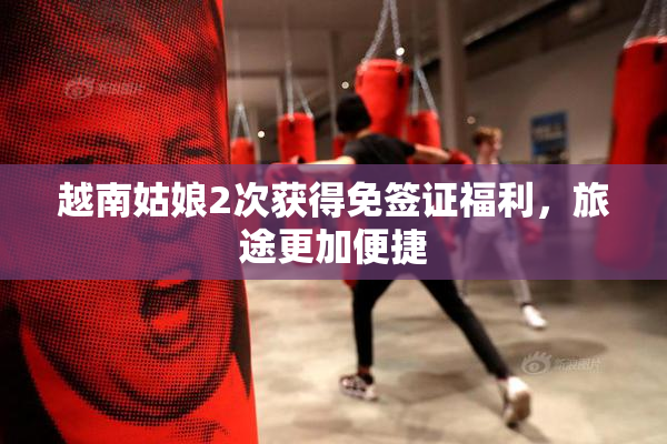 越南姑娘2次获得免签证福利，旅途更加便捷