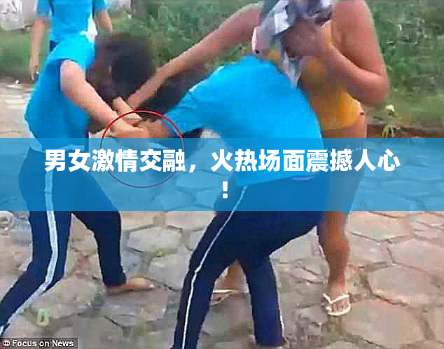 男女激情交融，火热场面震撼人心！