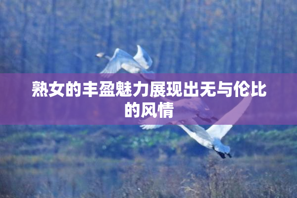 熟女的丰盈魅力展现出无与伦比的风情
