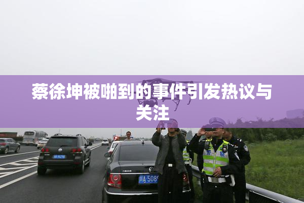 蔡徐坤被啪到的事件引发热议与关注