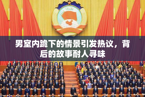 男室内跪下的情景引发热议，背后的故事耐人寻味