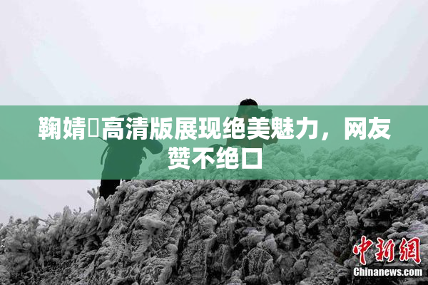 鞠婧祎高清版展现绝美魅力，网友赞不绝口