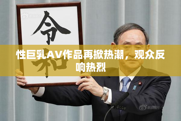 性巨乳AV作品再掀热潮，观众反响热烈