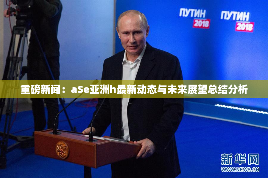 重磅新闻：aSe亚洲h最新动态与未来展望总结分析