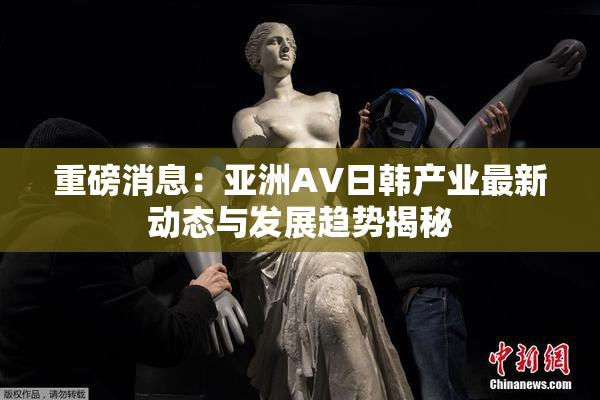 重磅消息：亚洲AV日韩产业最新动态与发展趋势揭秘
