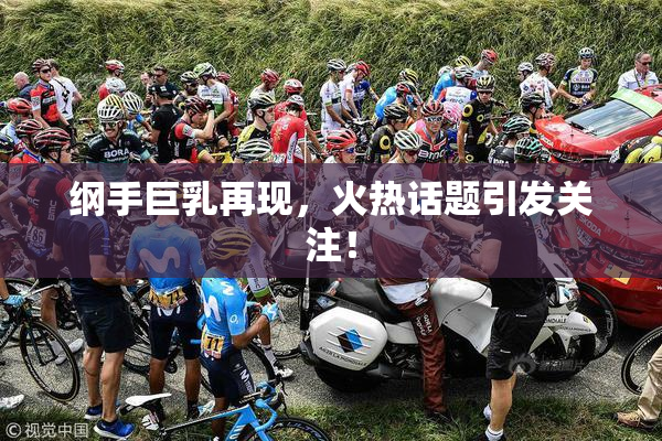 纲手巨乳再现，火热话题引发关注！