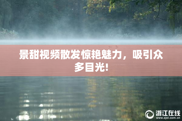 景甜视频散发惊艳魅力，吸引众多目光!