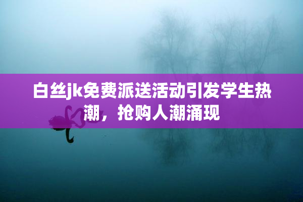白丝jk免费派送活动引发学生热潮，抢购人潮涌现