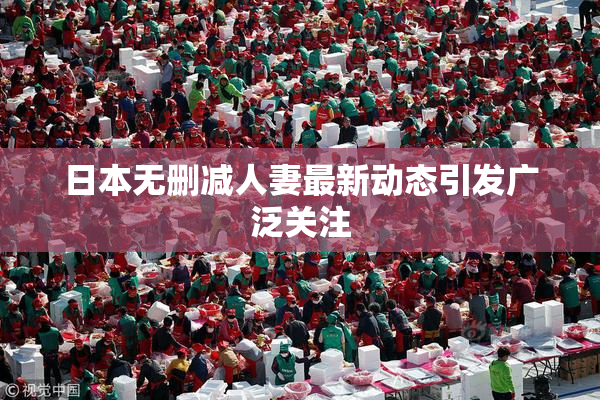 日本无删减人妻最新动态引发广泛关注