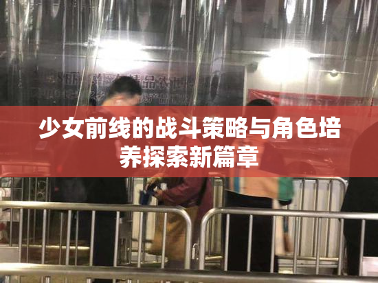少女前线的战斗策略与角色培养探索新篇章