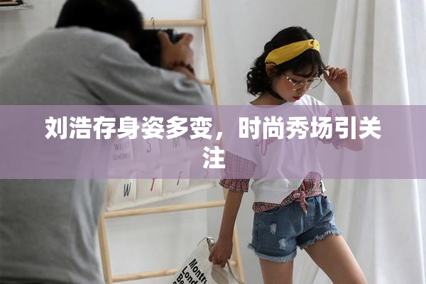 刘浩存身姿多变，时尚秀场引关注