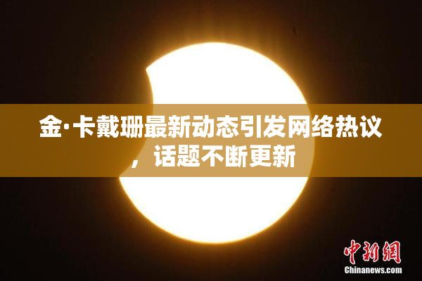 金·卡戴珊最新动态引发网络热议，话题不断更新