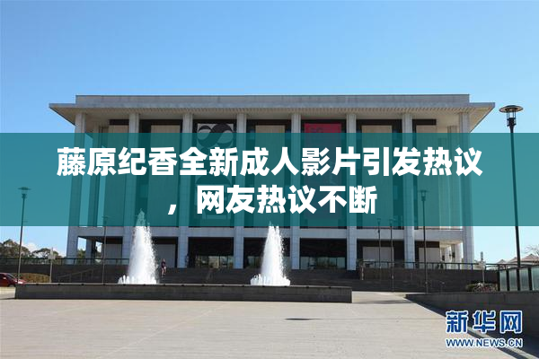 藤原纪香全新成人影片引发热议，网友热议不断