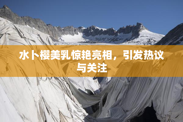 水卜樱美乳惊艳亮相，引发热议与关注