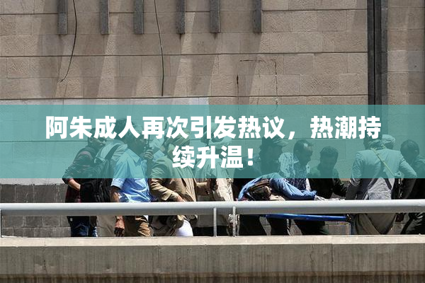 阿朱成人再次引发热议，热潮持续升温！