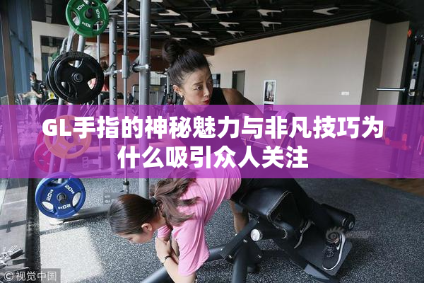 GL手指的神秘魅力与非凡技巧为什么吸引众人关注