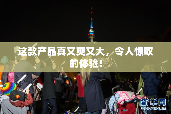 这款产品真又爽又大，令人惊叹的体验！
