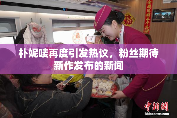 朴妮唛再度引发热议，粉丝期待新作发布的新闻