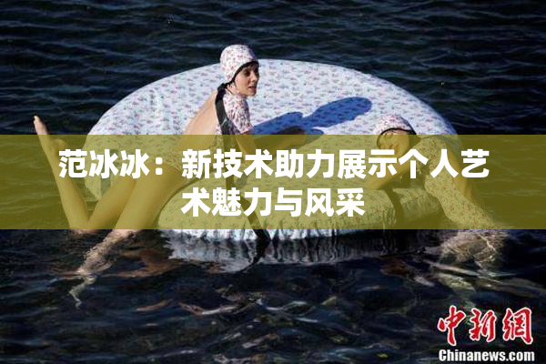范冰冰：新技术助力展示个人艺术魅力与风采