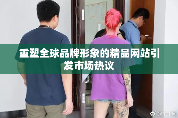 重塑全球品牌形象的精品网站引发市场热议