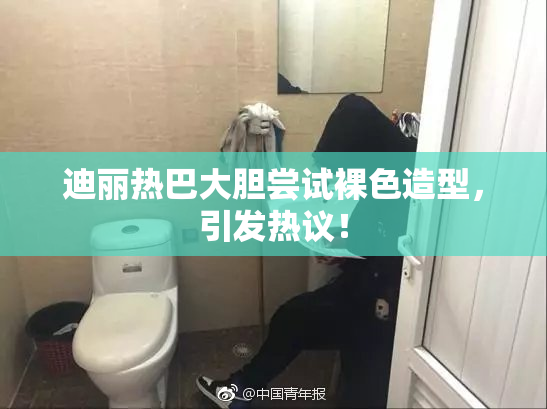 迪丽热巴大胆尝试裸色造型，引发热议！