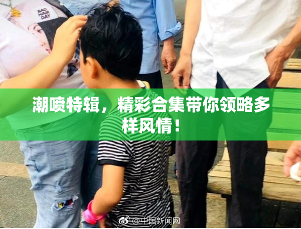 潮喷特辑，精彩合集带你领略多样风情！