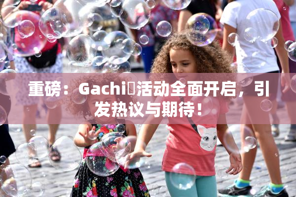 重磅：Gachi籣活动全面开启，引发热议与期待！