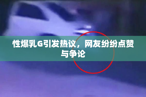 性爆乳G引发热议，网友纷纷点赞与争论