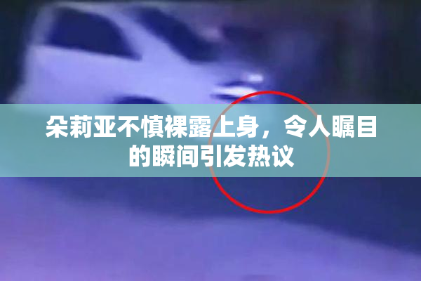 朵莉亚不慎裸露上身，令人瞩目的瞬间引发热议