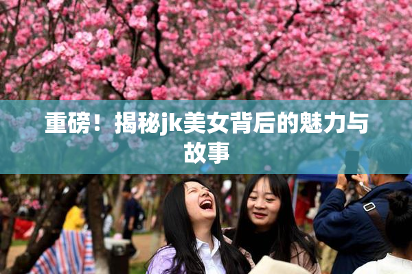 重磅！揭秘jk美女背后的魅力与故事