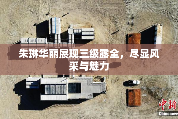 朱琳华丽展现三级露全，尽显风采与魅力