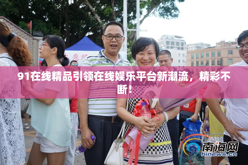 91在线精品引领在线娱乐平台新潮流，精彩不断！