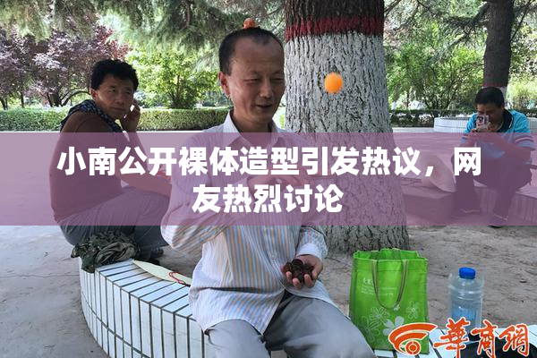 小南公开裸体造型引发热议，网友热烈讨论