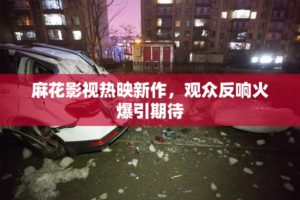 麻花影视热映新作，观众反响火爆引期待