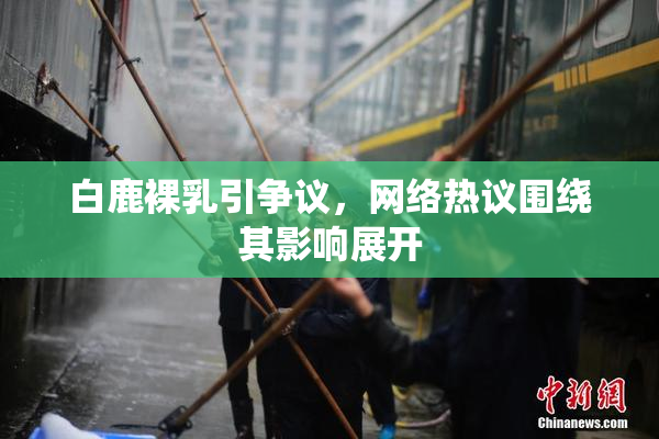 白鹿裸乳引争议，网络热议围绕其影响展开