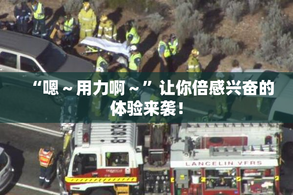 “嗯～用力啊～”让你倍感兴奋的体验来袭！