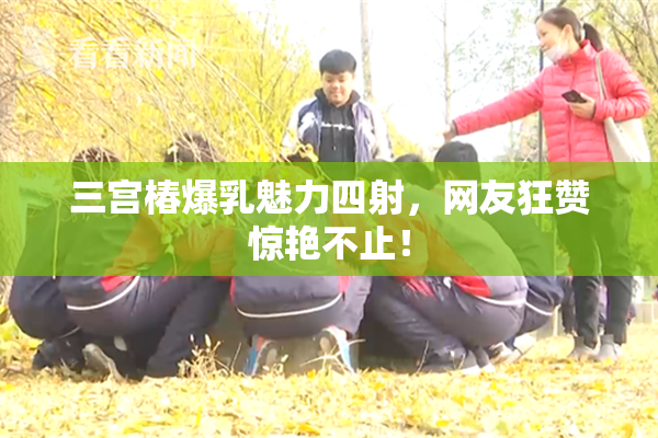 三宫椿爆乳魅力四射，网友狂赞惊艳不止！