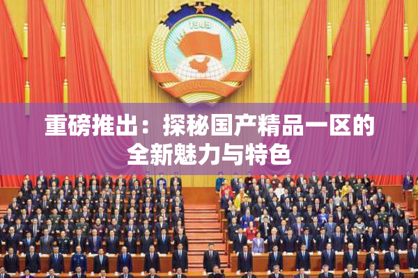 重磅推出：探秘国产精品一区的全新魅力与特色