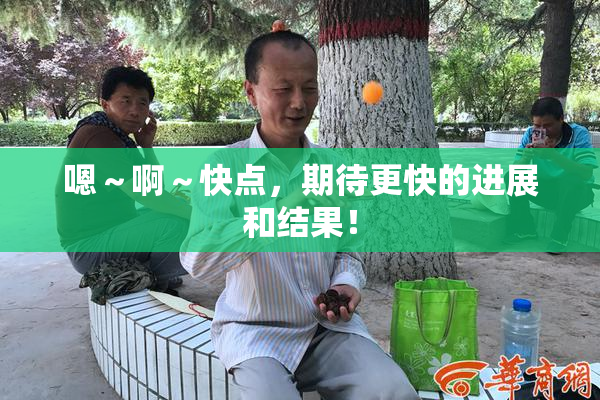 嗯～啊～快点，期待更快的进展和结果！