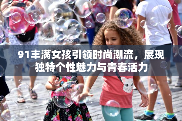 91丰满女孩引领时尚潮流，展现独特个性魅力与青春活力