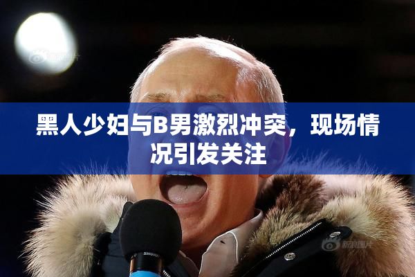 黑人少妇与B男激烈冲突，现场情况引发关注